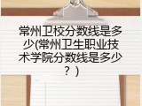 常州卫校分数线是多少(常州卫生职业技术学院分数线是多少？)