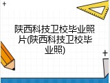 陕西科技卫校毕业照片(陕西科技卫校毕业照)