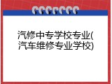 汽修中专学校专业(汽车维修专业学校)