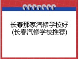 长春那家汽修学校好(长春汽修学校推荐)