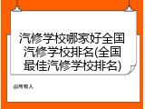 汽修学校哪家好全国汽修学校排名(全国最佳汽修学校排名)