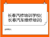 长春汽修培训学校(长春汽车维修培训)