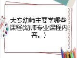 大专幼师主要学哪些课程(幼师专业课程内容。)