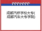 成都汽修学校大专(成都汽车大专学院)