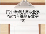 汽车维修技师专业学校(汽车维修专业学校)