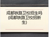 成都铁路卫校招生吗(成都铁路卫校招新生)