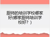 厨师的培训学校哪家好(哪家厨师培训学校好？)