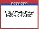 职业技术学校报名学校(职技校报名指南)