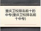 重庆卫校排名前十的中专(重庆卫校排名前十中专)