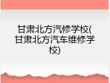 甘肃北方汽修学校(甘肃北方汽车维修学校)