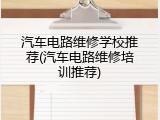 汽车电路维修学校推荐(汽车电路维修培训推荐)