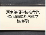 河南单招学校推荐汽修(河南单招汽修学校推荐)