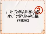 广州汽修培训学校哪家(广州汽修学校推荐哪家)