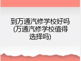 到万通汽修学校好吗(万通汽修学校值得选择吗)