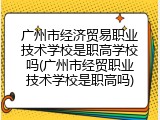 广州市经济贸易职业技术学校是职高学校吗(广州市经贸职业技术学校是职高吗)