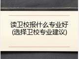读卫校报什么专业好(选择卫校专业建议)