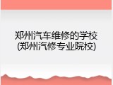 郑州汽车维修的学校(郑州汽修专业院校)