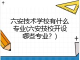 六安技术学校有什么专业(六安技校开设哪些专业？)