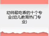 幼师最吃香的十个专业(幼儿教育热门专业)