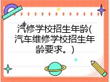 汽修学校招生年龄(汽车维修学校招生年龄要求。)