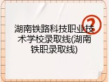 湖南铁路科技职业技术学校录取线(湖南铁职录取线)