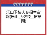 乐山卫校大专招生官网(乐山卫校招生信息网)