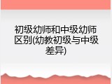 初级幼师和中级幼师区别(幼教初级与中级差异)