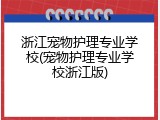 浙江宠物护理专业学校(宠物护理专业学校浙江版)