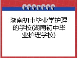 湖南初中毕业学护理的学校(湖南初中毕业护理学校)