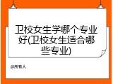 卫校女生学哪个专业好(卫校女生适合哪些专业)