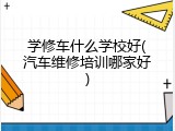 学修车什么学校好(汽车维修培训哪家好)