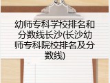 幼师专科学校排名和分数线长沙(长沙幼师专科院校排名及分数线)