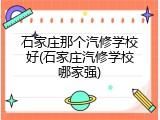 石家庄那个汽修学校好(石家庄汽修学校哪家强)