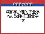 成都学护理的职业学校(成都护理职业学校)