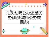汕头幼师公办还是民办(汕头幼师公办或民办)