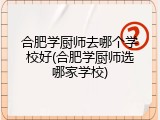 合肥学厨师去哪个学校好(合肥学厨师选哪家学校)