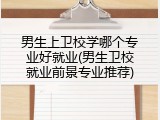 男生上卫校学哪个专业好就业(男生卫校就业前景专业推荐)
