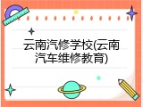 云南汽修学校(云南汽车维修教育)