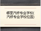 哪里汽修专业学校(汽修专业学校位置)