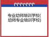专业幼师培训学校(幼师专业培训学校)