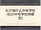 长沙有什么中专学校(长沙中专学校有哪些)