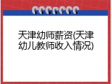 天津幼师薪资(天津幼儿教师收入情况)
