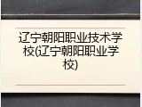 辽宁朝阳职业技术学校(辽宁朝阳职业学校)