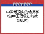 中国最顶尖的幼师学校(中国顶级幼师教育机构)