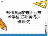 郑州黄河护理职业技术学校(郑州黄河护理职校)