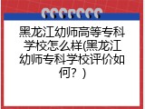 黑龙江幼师高等专科学校怎么样(黑龙江幼师专科学校评价如何？)