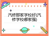 汽修那家学校好(汽修学校哪家强)