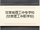 甘肃省理工中专学校(甘肃理工中职学校)