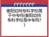 衡阳幼师专科学校属于中专吗(衡阳幼师专科学校是中专吗？)