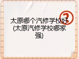 太原哪个汽修学校好(太原汽修学校哪家强)